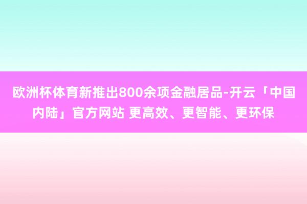 欧洲杯体育新推出800余项金融居品-开云「中国内陆」官方网站 更高效、更智能、更环保