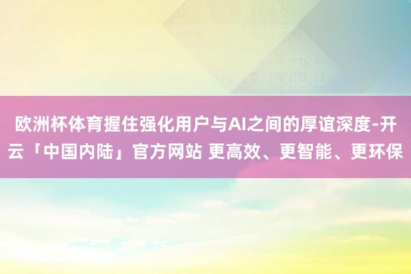 欧洲杯体育握住强化用户与AI之间的厚谊深度-开云「中国内陆」官方网站 更高效、更智能、更环保