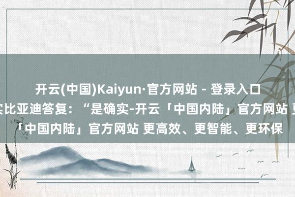 开云(中国)Kaiyun·官方网站 - 登录入口比亚迪答复一财：是确实比亚迪答复：“是确实-开云「中国内陆」官方网站 更高效、更智能、更环保