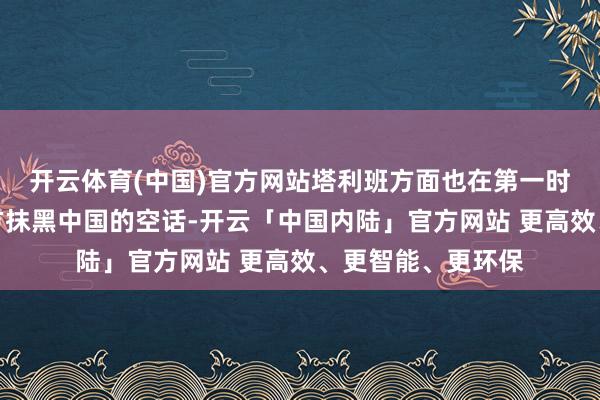 开云体育(中国)官方网站塔利班方面也在第一时期否定了好意思方抹黑中国的空话-开云「中国内陆」官方网站 更高效、更智能、更环保
