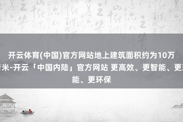 开云体育(中国)官方网站地上建筑面积约为10万平日米-开云「中国内陆」官方网站 更高效、更智能、更环保