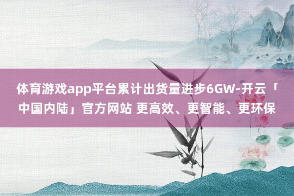 体育游戏app平台累计出货量进步6GW-开云「中国内陆」官方网站 更高效、更智能、更环保