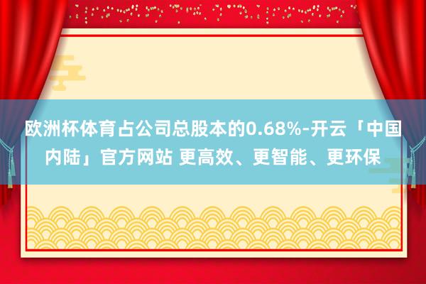 欧洲杯体育占公司总股本的0.68%-开云「中国内陆」官方网站 更高效、更智能、更环保
