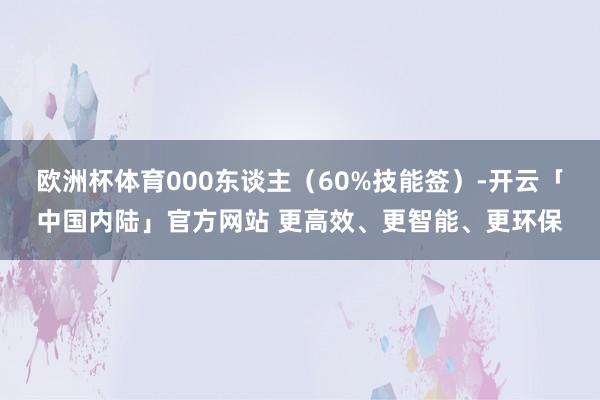 欧洲杯体育000东谈主（60%技能签）-开云「中国内陆」官方网站 更高效、更智能、更环保