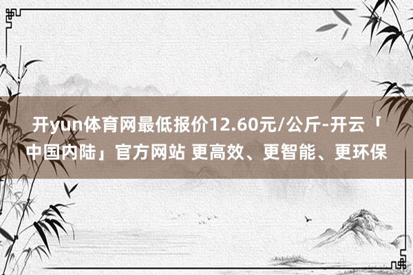 开yun体育网最低报价12.60元/公斤-开云「中国内陆」官方网站 更高效、更智能、更环保