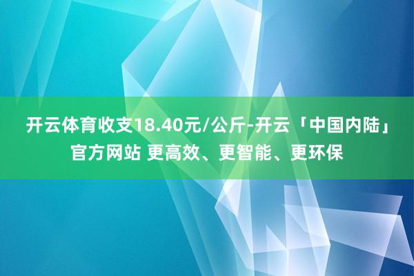 开云体育收支18.40元/公斤-开云「中国内陆」官方网站 更高效、更智能、更环保