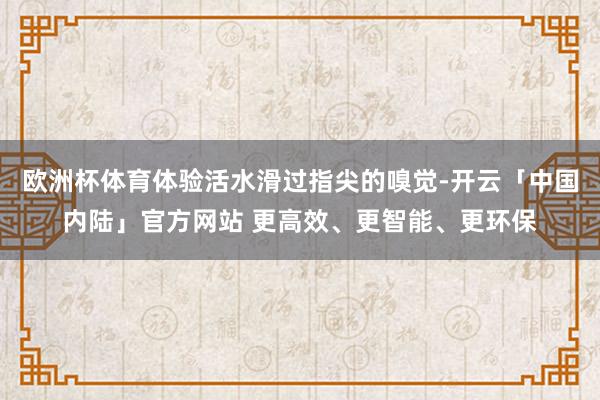 欧洲杯体育体验活水滑过指尖的嗅觉-开云「中国内陆」官方网站 更高效、更智能、更环保
