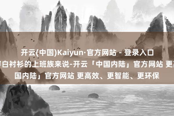 开云(中国)Kaiyun·官方网站 - 登录入口卓越是关于常常需要穿白衬衫的上班族来说-开云「中国内陆」官方网站 更高效、更智能、更环保