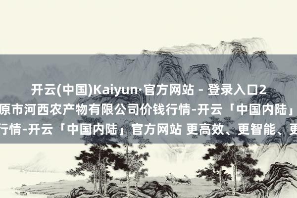开云(中国)Kaiyun·官方网站 - 登录入口2024年11月13日山西省太原市河西农产物有限公司价钱行情-开云「中国内陆」官方网站 更高效、更智能、更环保