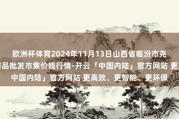 欧洲杯体育2024年11月13日山西省临汾市尧齐区奶牛场尧丰农副居品批发市集价钱行情-开云「中国内陆」官方网站 更高效、更智能、更环保